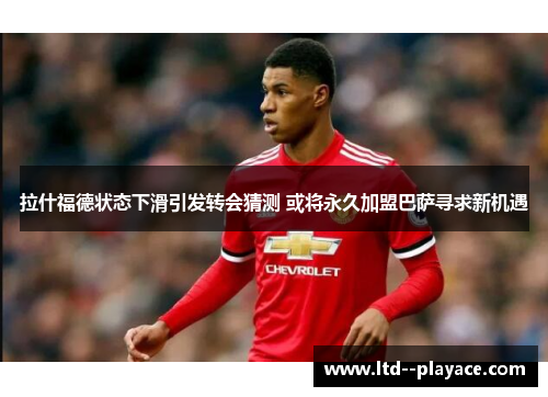拉什福德状态下滑引发转会猜测 或将永久加盟巴萨寻求新机遇 拉什福德状态下滑引发转会猜测 或将永久加盟巴萨寻求新机遇