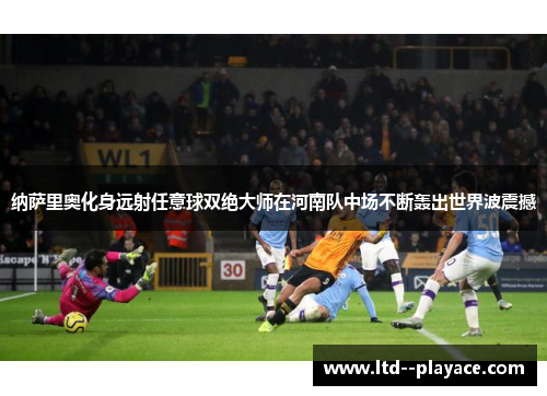 纳萨里奥化身远射任意球双绝大师在河南队中场不断轰出世界波震撼