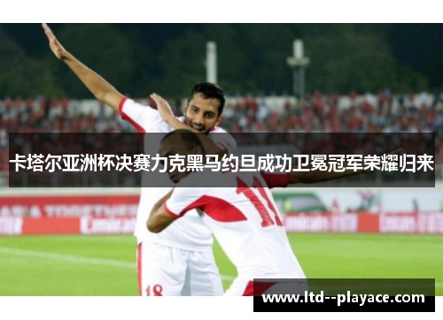 卡塔尔亚洲杯决赛力克黑马约旦成功卫冕冠军荣耀归来