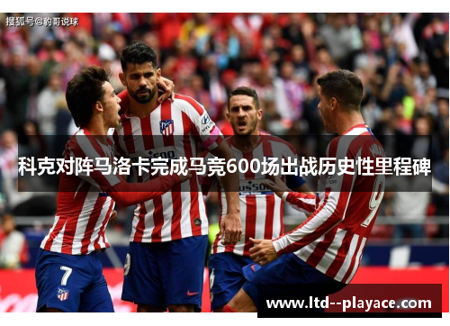 科克对阵马洛卡完成马竞600场出战历史性里程碑