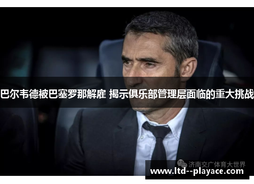 巴尔韦德被巴塞罗那解雇 揭示俱乐部管理层面临的重大挑战