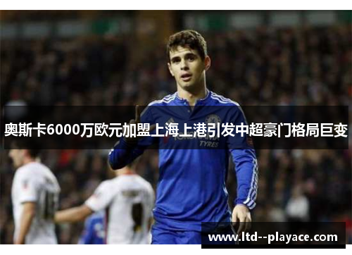 奥斯卡6000万欧元加盟上海上港引发中超豪门格局巨变 奥斯卡6000万欧元加盟上海上港引发中超豪门格局巨变