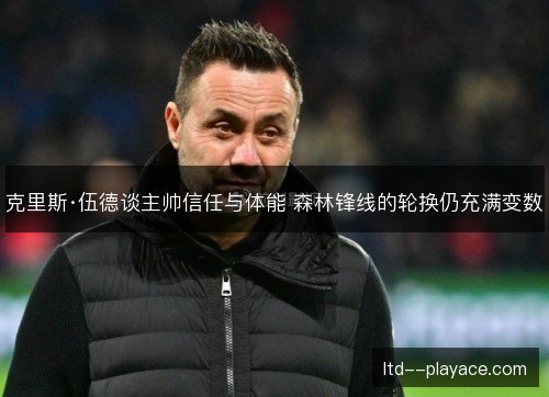 克里斯·伍德谈主帅信任与体能 森林锋线的轮换仍充满变数